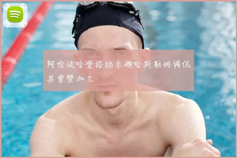 阿伦谈哈登搭档乐趣哈斯勒姆调侃其曾赞加兰