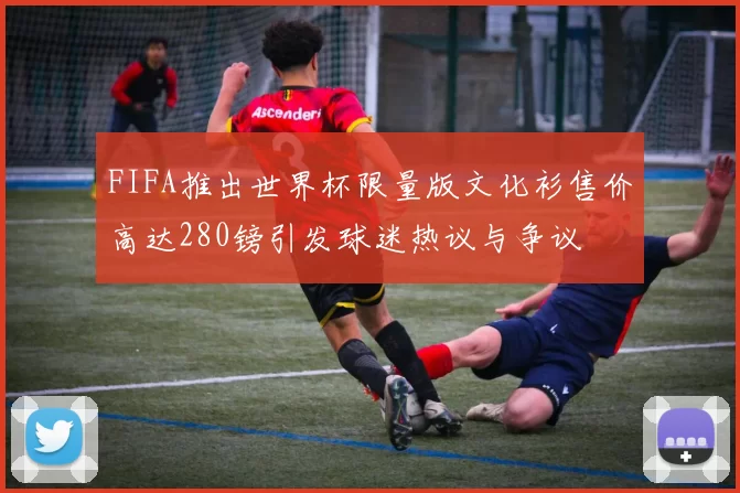FIFA推出世界杯限量版文化衫售价高达280镑引发球迷热议与争议