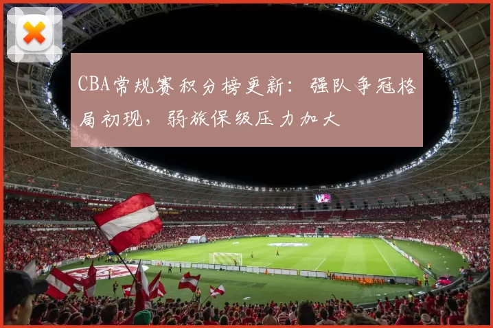 CBA常规赛积分榜更新：强队争冠格局初现，弱旅保级压力加大