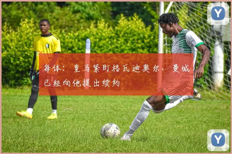 每体:皇马紧盯格瓦迪奥尔,曼城已经向他提出续约