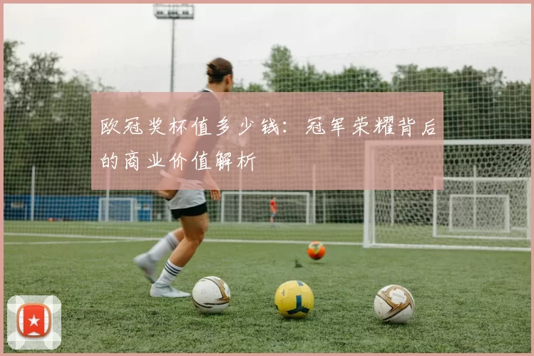 欧冠奖杯值多少钱：冠军荣耀背后的商业价值解析