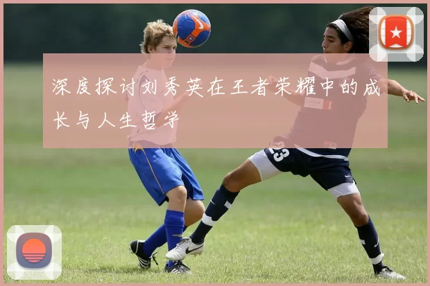 深度探讨刘秀英在王者荣耀中的成长与人生哲学
