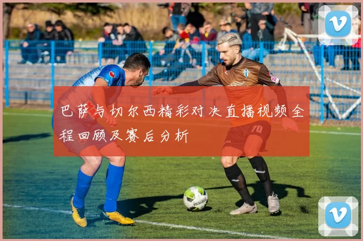 巴萨与切尔西精彩对决直播视频全程回顾及赛后分析