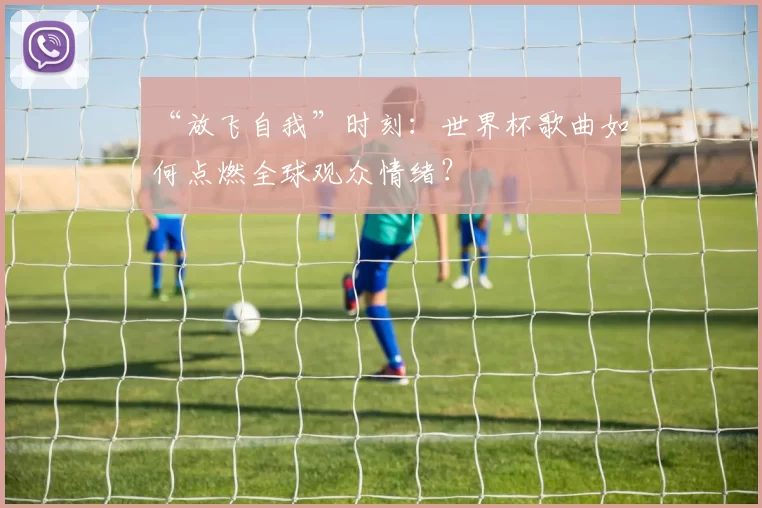 “放飞自我”时刻:世界杯歌曲如何点燃全球观众情绪?