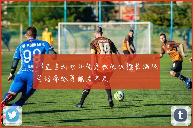 JR直言科尔非优秀教练仅擅长满级号培养球员能力不足
