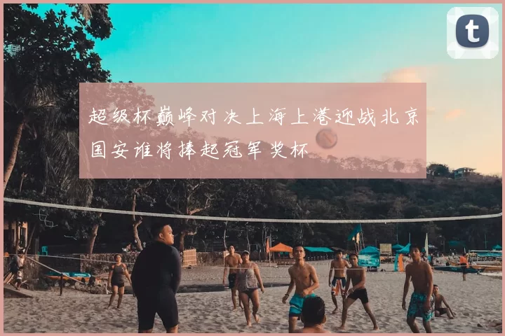 超级杯巅峰对决上海上港迎战北京国安谁将捧起冠军奖杯