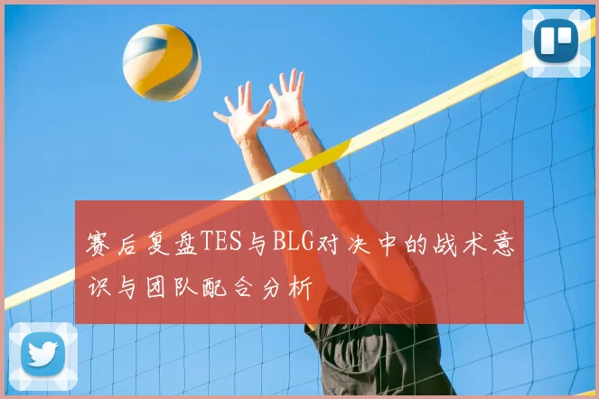 赛后复盘TES与BLG对决中的战术意识与团队配合分析