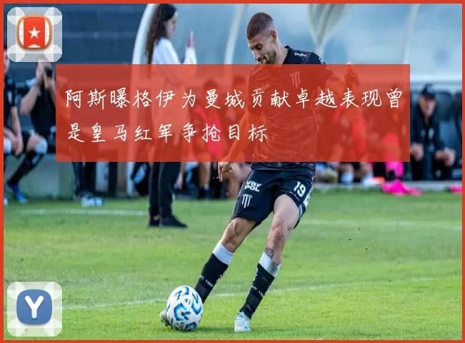 阿斯曝格伊为曼城贡献卓越表现曾是皇马红军争抢目标