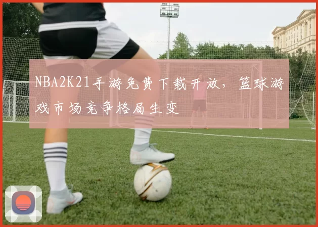 NBA2K21手游免费下载开放，篮球游戏市场竞争格局生变