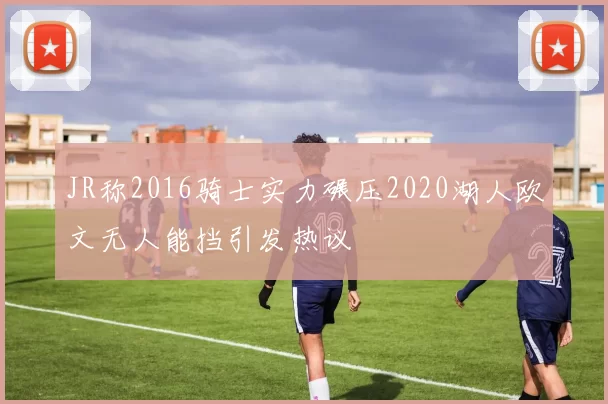 JR称2016骑士实力碾压2020湖人欧文无人能挡引发热议