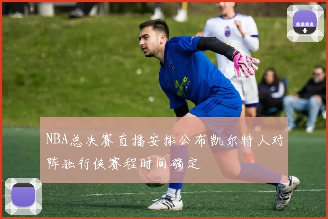 NBA总决赛直播安排公布凯尔特人对阵独行侠赛程时间确定
