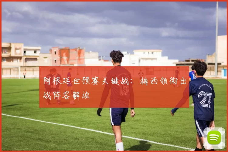 阿根廷世预赛关键战：梅西领衔出战阵容解读