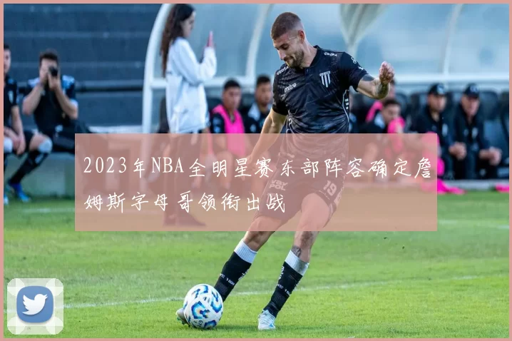 2023年NBA全明星赛东部阵容确定詹姆斯字母哥领衔出战