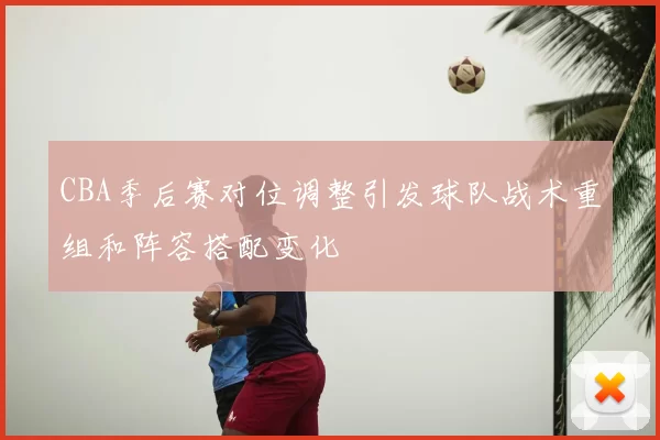 CBA季后赛对位调整引发球队战术重组和阵容搭配变化