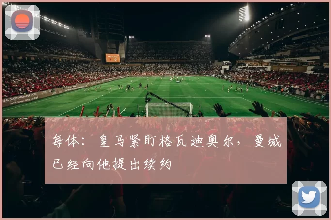 每体:皇马紧盯格瓦迪奥尔,曼城已经向他提出续约