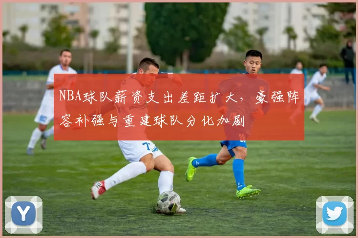 NBA球队薪资支出差距扩大，豪强阵容补强与重建球队分化加剧