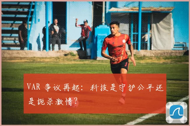 VAR 争议再起：科技是守护公平还是扼杀激情？