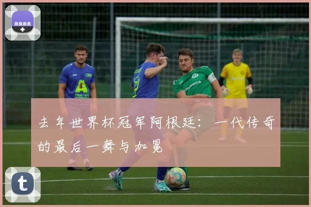 去年世界杯冠军阿根廷:一代传奇的最后一舞与加冕