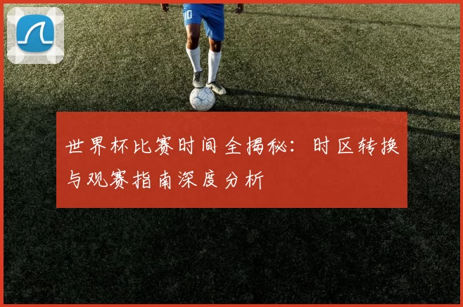 世界杯比赛时间全揭秘:时区转换与观赛指南深度分析
