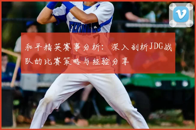 和平精英赛事分析：深入剖析JDG战队的比赛策略与经验分享