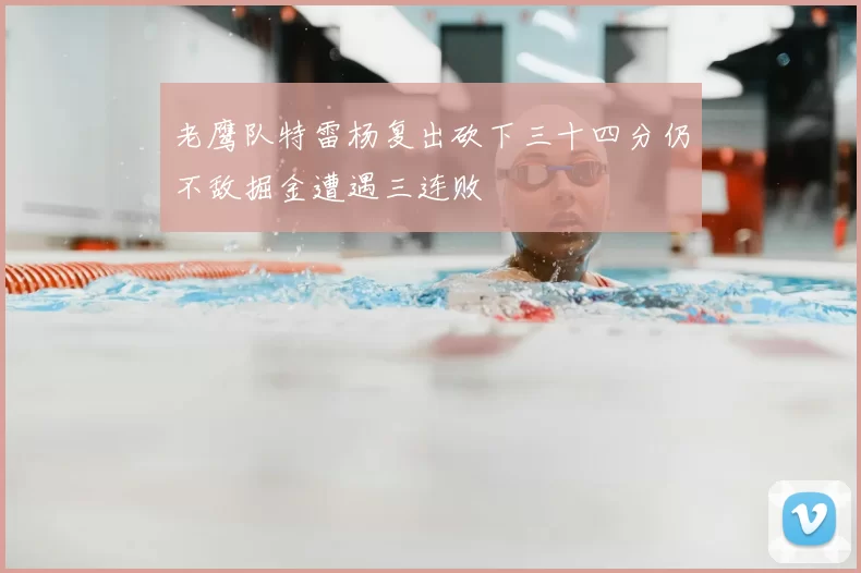 老鹰队特雷杨复出砍下三十四分仍不敌掘金遭遇三连败