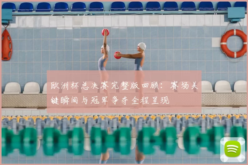 欧洲杯总决赛完整版回顾：赛场关键瞬间与冠军争夺全程呈现