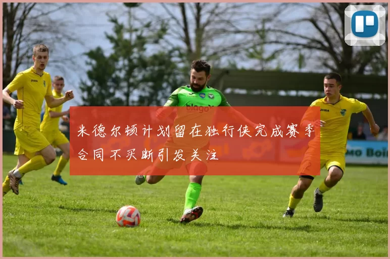 米德尔顿计划留在独行侠完成赛季合同不买断引发关注