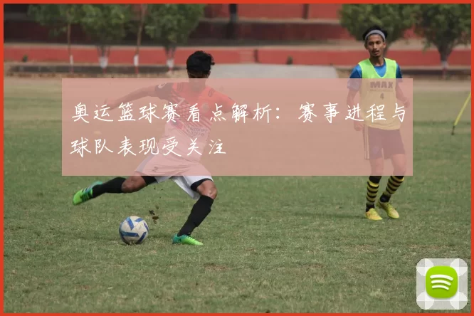 奥运篮球赛看点解析：赛事进程与球队表现受关注