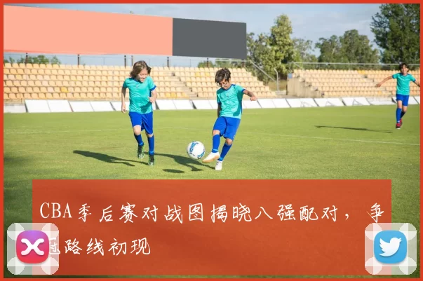 CBA季后赛对战图揭晓八强配对，争冠路线初现