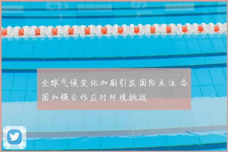 全球气候变化加剧引发国际关注 各国加强合作应对环境挑战