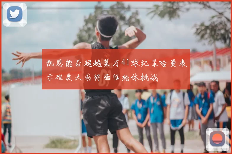 凯恩能否超越莱万41球纪录哈曼表示难度大或将面临轮休挑战