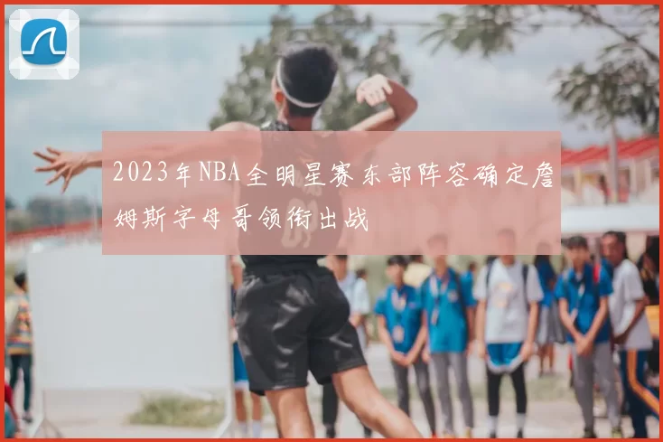 2023年NBA全明星赛东部阵容确定詹姆斯字母哥领衔出战