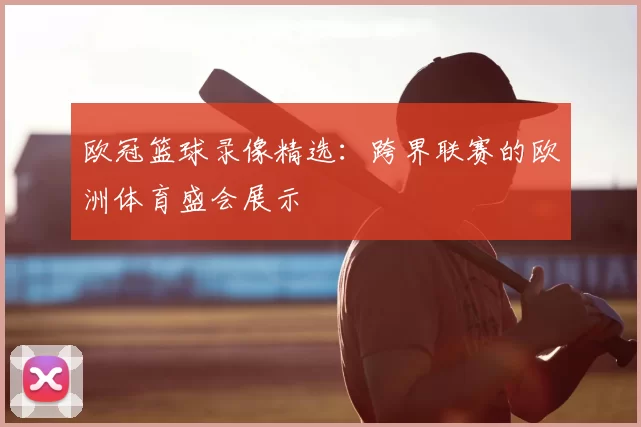 欧冠篮球录像精选：跨界联赛的欧洲体育盛会展示