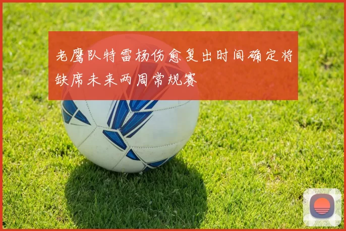 老鹰队特雷杨伤愈复出时间确定将缺席未来两周常规赛