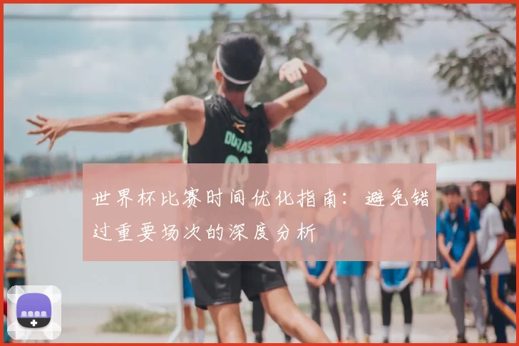 世界杯比赛时间优化指南:避免错过重要场次的深度分析
