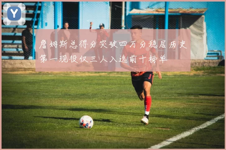 詹姆斯总得分突破四万分稳居历史第一现役仅三人入选前十榜单