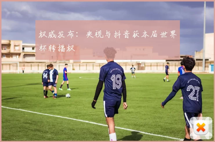 权威发布：央视与抖音获本届世界杯转播权