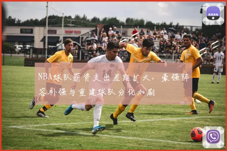 NBA球队薪资支出差距扩大，豪强阵容补强与重建球队分化加剧