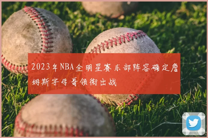 2023年NBA全明星赛东部阵容确定詹姆斯字母哥领衔出战