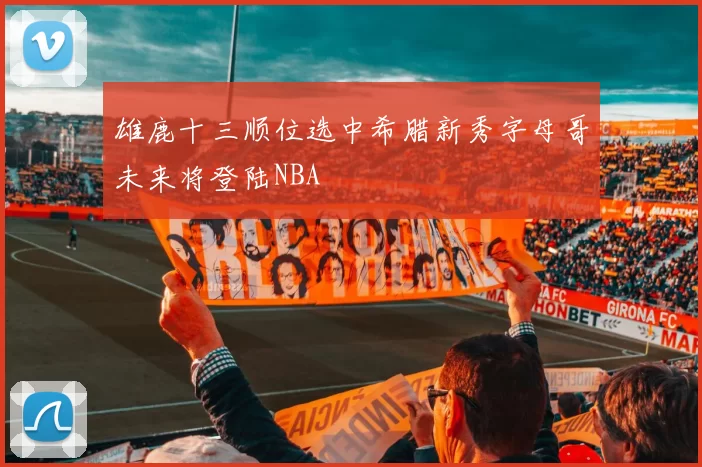 雄鹿十三顺位选中希腊新秀字母哥未来将登陆NBA