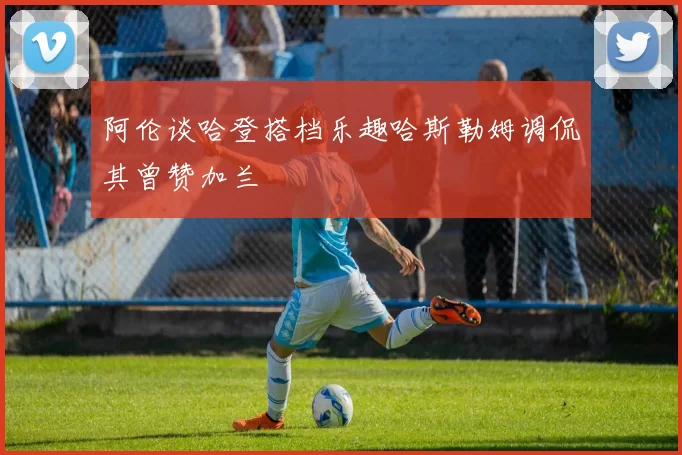 阿伦谈哈登搭档乐趣哈斯勒姆调侃其曾赞加兰