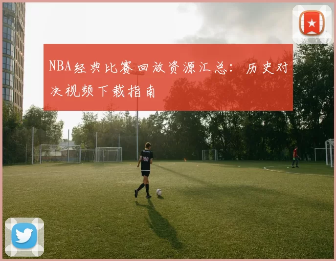 NBA经典比赛回放资源汇总：历史对决视频下载指南