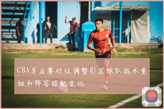 CBA季后赛对位调整引发球队战术重组和阵容搭配变化