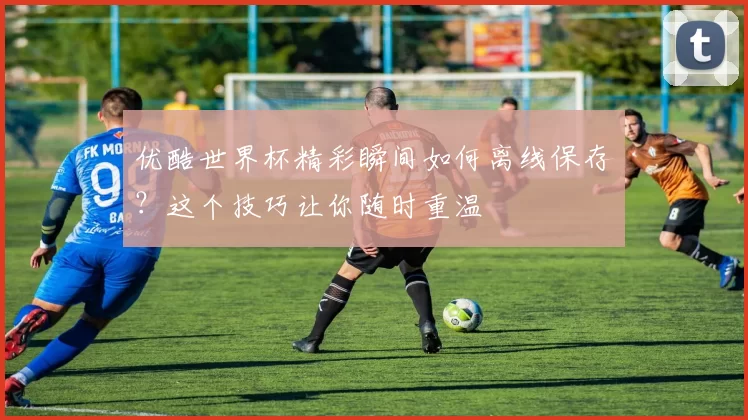 优酷世界杯精彩瞬间如何离线保存?这个技巧让你随时重温