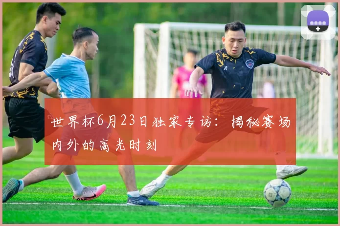 世界杯6月23日独家专访：揭秘赛场内外的高光时刻