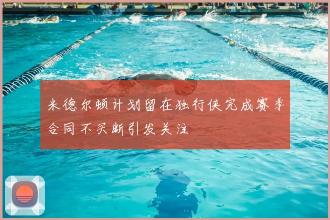 米德尔顿计划留在独行侠完成赛季合同不买断引发关注