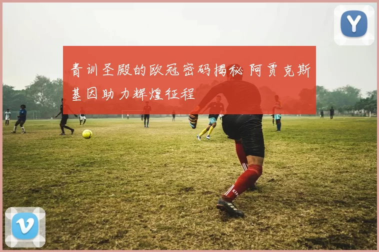 青训圣殿的欧冠密码揭秘 阿贾克斯基因助力辉煌征程