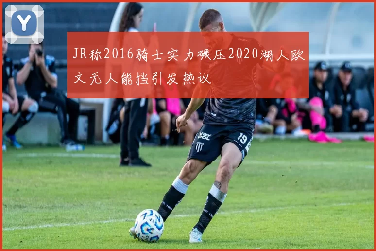 JR称2016骑士实力碾压2020湖人欧文无人能挡引发热议