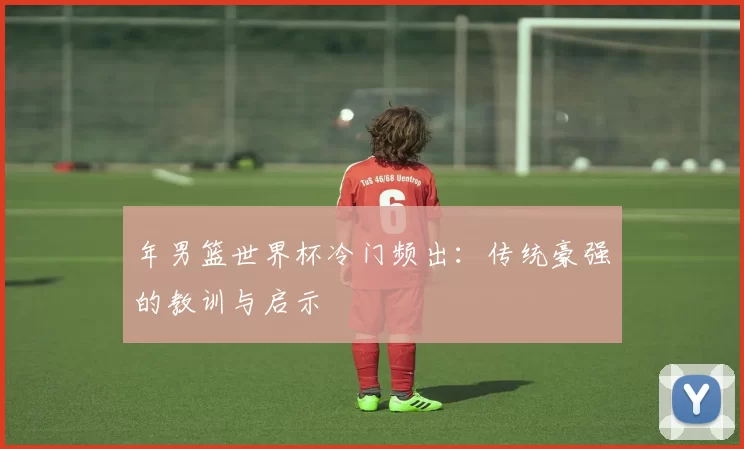 年男篮世界杯冷门频出:传统豪强的教训与启示
