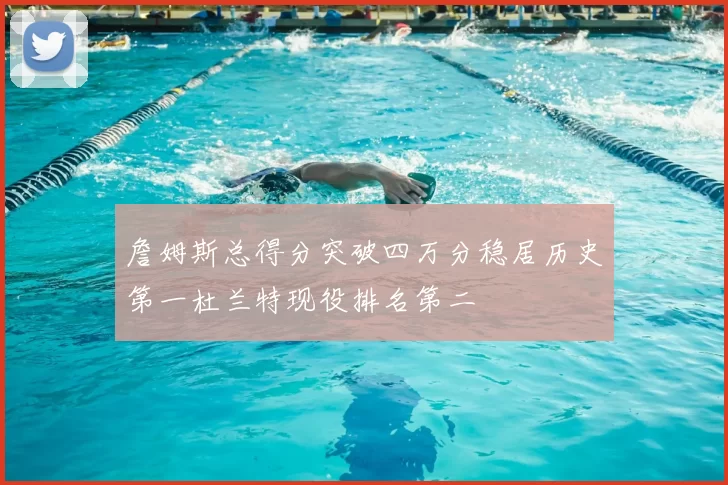 詹姆斯总得分突破四万分稳居历史第一杜兰特现役排名第二